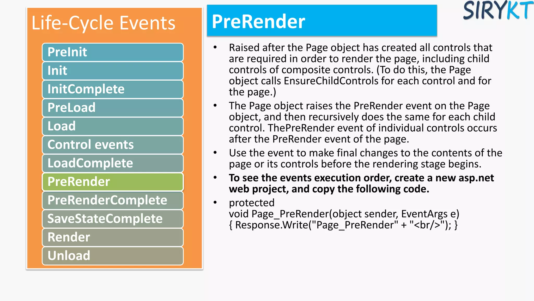 PreRender
• Raised after the Page object has created all controls that
are required in order to render the page, including child
controls of composite controls. (To do this, the Page
object calls EnsureChildControls for each control and for
the page.)
• The Page object raises the PreRender event on the Page
object, and then recursively does the same for each child
control. ThePreRender event of individual controls occurs
after the PreRender event of the page.
• Use the event to make final changes to the contents of the
page or its controls before the rendering stage begins.
• To see the events execution order, create a new asp.net
web project, and copy the following code.
• protected
void Page_PreRender(object sender, EventArgs e)
{ Response.Write("Page_PreRender" + "<br/>"); }
Life-Cycle Events
PreInit
Init
InitComplete
PreLoad
Load
Control events
LoadComplete
PreRender
PreRenderComplete
SaveStateComplete
Render
Unload
 