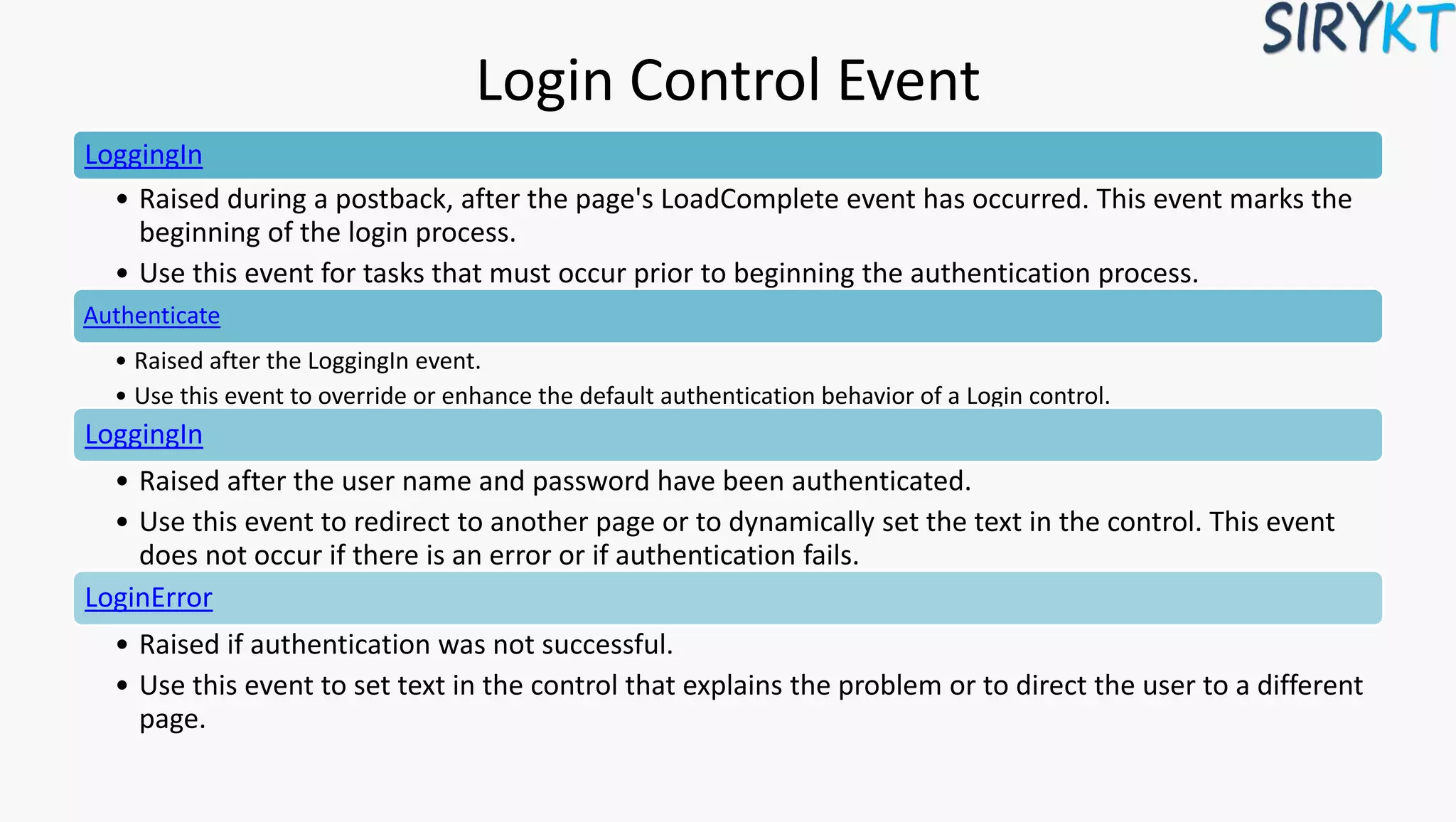 Login Control Event
LoggingIn
• Raised during a postback, after the page's LoadComplete event has occurred. This event marks the
beginning of the login process.
• Use this event for tasks that must occur prior to beginning the authentication process.
Authenticate
• Raised after the LoggingIn event.
• Use this event to override or enhance the default authentication behavior of a Login control.
LoggingIn
• Raised after the user name and password have been authenticated.
• Use this event to redirect to another page or to dynamically set the text in the control. This event
does not occur if there is an error or if authentication fails.
LoginError
• Raised if authentication was not successful.
• Use this event to set text in the control that explains the problem or to direct the user to a different
page.
 
