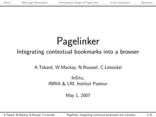 Demo          Web page Revisitation          Participatory Design of PageLinker         in situ Evaluation       Questions




                                             Pagelinker
          Integrating contextual bookmarks into a browser

                        A.Tabard, W.Mackay, N.Roussel, C.Letondal

                                                InSitu,
                                      INRIA & LRI, Institut Pasteur

                                                  May 1, 2007



A.Tabard, W.Mackay, N.Roussel, C.Letondal:         Pagelinker, Integrating contextual bookmarks into a browser       1/21