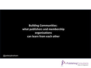 @peterjabraham
Building Communities:
what publishers and membership
organisations
can learn from each other
 