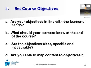 2. Set Course Objectives a.  Are your objectives in line with the learner’s needs? b.  What should your learners know at the end of the course?  c.  Are the objectives clear, specific and measurable? d.  Are you able to map content to objectives? 