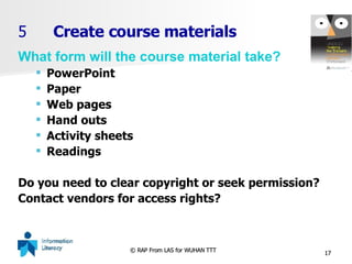 5 Create course materials What form will the course material take? PowerPoint Paper Web pages Hand outs Activity sheets Readings Do you need to clear copyright or seek permission? Contact vendors for access rights? 