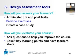 6.  Design assessment tools How will you assess your learners? Administer pre and post tests Provide exercises Create a case study How will you evaluate your course? Ask questions to help you improve the course Solicit key learning points and have learners share 