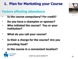 Plan for Marketing your Course Factors affecting attendance Is the course compulsory? For credit? Do you have a champion or sponsor? Who initiated the course?  You or your institution? What do you call your course?   Is their a charge for the course?   Are you providing food? Is the course in a convenient location? 