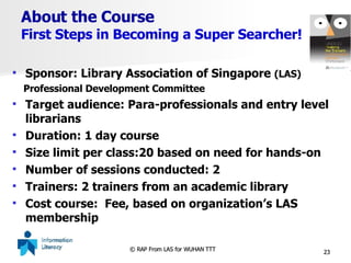 About the Course First Steps in Becoming a Super Searcher! Sponsor: Library Association of Singapore  (LAS) Professional Development Committee Target audience: Para-professionals and entry level librarians Duration: 1 day course Size limit per class:20 based on need for hands-on Number of sessions conducted: 2 Trainers: 2 trainers from an academic library Cost course:  Fee, based on organization’s LAS membership 