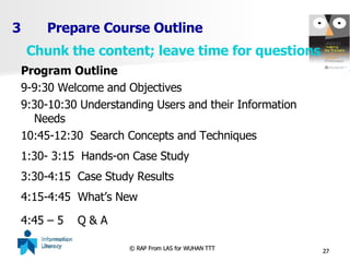 3 Prepare Course Outline Program Outline 9-9:30 Welcome and Objectives 9:30-10:30 Understanding Users and their Information Needs 10:45-12:30  Search Concepts and Techniques  1:30- 3:15  Hands-on Case Study 3:30-4:15  Case Study Results 4:15-4:45  What’s New  4:45 – 5  Q & A   Chunk the content; leave time for questions 