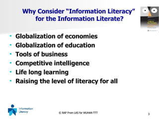 Why Consider “Information Literacy”  for the Information Literate? Globalization of economies Globalization of education Tools of business Competitive intelligence Life long learning Raising the level of literacy for all 