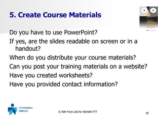 5. Create Course Materials Do you have to use PowerPoint? If yes, are the slides readable on screen or in a handout? When do you distribute your course materials? Can you post your training materials on a website? Have you created worksheets? Have you provided contact information? 