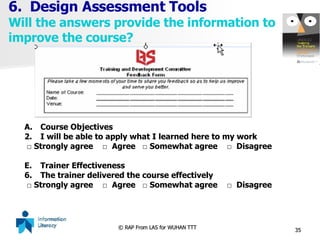 6.  Design Assessment Tools Will the answers provide the information to improve the course? Course Objectives I will be able to apply what I learned here to my work  □  Strongly agree  □  Agree  □ Somewhat agree  □  Disagree Trainer Effectiveness The trainer delivered the course effectively □  Strongly agree  □  Agree  □ Somewhat agree  □  Disagree 