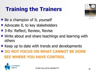 Training the Trainers Be a champion of IL yourself Advocate IL to key stakeholders 3-Rs: Reflect, Review, Revise  Write about and share teachings and learning with others  Keep up to date with trends and developments DO NOT FOCUS ON WHAT CANNOT BE DONE SEE WHERE YOU HAVE CONTROL 