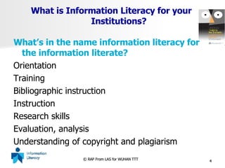 What is Information Literacy for your    Institutions? What’s in the name information literacy for the information literate? Orientation Training Bibliographic instruction Instruction Research skills Evaluation, analysis Understanding of copyright and plagiarism 