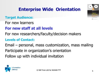 Enterprise Wide  Orientation Target Audience: For new learners For new staff at all levels For new researchers/faculty/decision makers Levels of Contact: Email – personal, mass customization, mass mailing Participate in organization’s orientation Follow up with individual invitation 