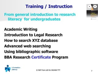 Training / Instruction From general introduction to research literacy  for undergraduates Academic Writing Introduction to Legal Research How to search XYZ database Advanced web searching Using bibliographic software BBA Research  Certificate  Program 