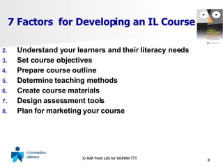 7 Factors  for Developing an IL Course Understand your learners and their literacy needs Set course objectives Prepare course outline Determine teaching methods Create course materials Design assessment tools Plan for marketing your course 