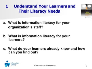 Understand Your Learners and   Their Literacy Needs a.  What is information literacy for your  organization’s staff? b.  What is information literacy for your learners?  c.  What do your learners already know and how can you find out? 