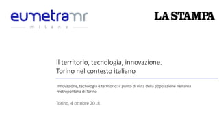Il territorio, tecnologia, innovazione.
Torino nel contesto italiano
Torino, 4 ottobre 2018
Innovazione, tecnologia e territorio: il punto di vista della popolazione nell’area
metropolitana di Torino
 