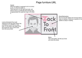 Page furniture LWL
Header
What the header is supposed to do is to shout
at you, to draw the reader in.
They have put it on the right hand side, and
Zack to front is a small joke then all they have
re-appropriated the superman logo to the letter
Z
Strap/Sideheading
this is to lure the reader and convince them to
keep on reading, It starts as a question to hop
readers to keep on reading
Looks photocopied this could
reference to the way Zack Snider has
a tendency to rip off ﬁlms or copy
them. Or this effect may relate to the
fact superman was a comic book
hero that was printed
Byline
This is the byline, this lets you know
who write this article
 