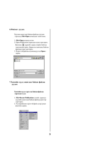 9
Õàìãèéí ñ¿¿ëä õýðýãëýæ áàéñàí ôàéëàà
ãàðãàõûí òóëä:
1. File>Recent Publications öýñèéã äàðàõàä
ñ¿¿ëèéí àøèãëàæ áàéñàí ôàéëóóäûí íýð
ãàð÷ èðíý.
2. Òà ººðèéíõºº õýðýãòýé ôàéë äýýð ñóìûã
àâàà÷èæ äàðíà.
Õóó÷èí àøèãëàæ áàéñàí ôàéëàà äóóäàí
ãàðãàõàä File>Open êîìàíäûã àøèãëàíà.
1. File>Open êîìàíä ºãíº.
2. Open Publication õàðèëöàõ öîíõ ãàð÷ èðíý.
Öîíõíû ä¿ðñèéã äàðæ óã ôàéë áàéãàà
õàâòñàíäàà îðíî. Äàðàà íü õàâòñàíä áàéãàà
ôàéëûí íýðñ ãàð÷ èðíý.
3. Õýðýãòýé ôàéëàà èäýâõèæ¿¿ëýýä Open-ã
äàðíà.
6.Ôàéëûã äóóäàõ
7.Õàìãèéí ñ¿¿ëä àøèãëàæ áàéñàí ôàéëàà
äóóäàõ
 