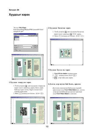 10
Õóóäñûã õàðàõ
1. View>Fit in window êîìàíä ºãíº.
2. êîìàíä ºãíº. (Ctrl + )
3. - äýýð õî¸ð óäàà äàðíà.
Õè÷ýýë- 04
Ýõëýýä File>Open
kimi-lesson/PageMaker/PM-Lesson04-View/
sample-01.p65
1.Õóóäñûã òîìðóóëæ õàðàõ
2.Õóóäàñûã áàãàñãàæ õàðàõ
1. Tools äîòðîîñ àâ÷ õóóäàñíû òîìðóóëæ
õàðàõ õýñýãò àâàà÷ààä äàðíà.Ýñâýë äàðæ
áàéãààä õ¿ðýý òàòíà. Õ¿ðýý òàòñàí õýñýã
òîìîð÷ õàðàãäàíà.
2. Ìºí êîìàíä ºã÷ áîëíî. (Ctrl + )+ +
1. Tools äîòðîîñ àâ÷ õóóäàñíû áàãàñãàæ
õàðàõ õýñýãò àâàà÷ààä +Ctrl äàðíà.
2. Ýñâýë êîìàíä ºã÷ áîëíî. (Ctrl + )- -
3.Õóóäñûã á¿õýëä íü õàðàõ
0 0
Äýëãýöýí äýýð øóãàì áàéãàà ¿åä ò¿¿íèéã
àðèëãàõûí òóëä View>Hide Rulers-ûã, äýëãýö
äýýð øóãàì áàéõã¿é ¿åä øóãàì ãàðãàõûí
òóëä View>Show Rulers-ã ñîíãîíî.
4.Äýëãýö äýýð øóãàì áèé áîëîõ, àðèëãàõ
 