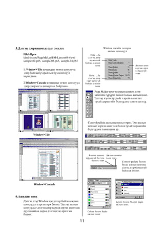 11
1. Window>Tile êîìàíäûã ºãâºë öîíõíóóä
äýýð áàéãààá¿õ ôàéëûí á¿õ öîíõíóóä
õàðàãäàíà.
2.Window>Cascade êîìàíäûã ºãâºë öîíõíóóä
äýýð äýýðýýñýý äàâõàðëàí áàéðëàíà.
Äýëãýö äýýð Window öýñ äîòîð áàéãàà àæëûí
öîíõóóäûã ãàðãàæ èðæ áîëíî. Ýäãýýð àæëûí
öîíõóóäûã äýëãýö äýýð ãàðãàæ èðýýä àøèãëàæ
äóóññàíûõàà äàðàà äýëãýöíýýñ àðèëãàæ
áîëíî.
Page Maker ïðîãðàììûí öîíõîí äýýð
õàìãèéí ò¿ð¿¿íä òàíèë áîëñîí àæëûí öîíõ.
Ýäãýýð õýðýãñë¿¿äèéã õýðõýí àøèãëàõ
òóõàé äàðààãèéí á¿ëã¿¿äýýñ îëæ ìýäíý ¿¿.
Control pallete àæëûí öîíõíû òºðºë. Ýíý àæëûí
öîíõûã õýðõýí àøèãëàõ áîëîõ òóõàé äàðààãèéí
á¿ëã¿¿äýýñ òàíèëöàíà óó.
Colors áîëîí Styles
àæëûí öîíõ
Control pallete áîëîí
áóñàä àæëûí öîíõíû
äýëãýö äýýð õóðààíãóé
áàéëãàæ áîëíî.
File>Open
kimi-lesson/PageMaker/PM-Lesson04-view/
sample-02.p65, sample-03.p65, sample-04.p65
5.Äýëãýö äýýðõèöîíõóóäûã ýìõëýõ Window öýñèéí äîòîðõè
àæëûí öîíõíóóä
Hide ...áà
äýëãýö äýýð
èäýâõèòýé
áàéãàà àæëûí
öîíõ
Show ...áà
äýëãýö äýýð
ãàð÷ èðýýã¿é
áàéãàà àæëûí
öîíõ
Àæëûí öîíõ
ãàðãàæ èðýõ
õóðààíãóé
òîâ÷
Window>Tile
Window>Cascade
6.Àæèëûí öîíõ
Àæëûí öîíõûã
õóðààíãóé áà òîì
áîëãîõ òîâ÷
Àæëûí öîíõûã
õààõ òîâ÷
Layers áîëîí Master pages
àæëûí öîíõ
 