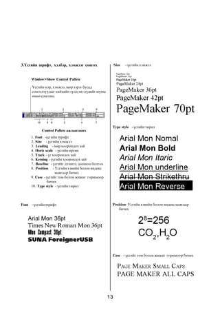 13
3.¯ñãèéí øðèôò, õýëáýð, õýìæýýã ñîíãîõ
1. Font -¿ñãèéí øðèôò
2. Size - ¿ñãèéí õýìæýý
3. Leading - ìºð õîîðîíäîõ çàé
4. Horiz scale - ¿ñãèéí ºðãºí
5. Track - ¿ã õîîðîíäîõ çàé
6. Kerning - ¿ñãèéí õîîðîíäîõ çàé
7. Baseline - ¿ñãèéã äýýøýý, äîîøîî áîëãîõ
8. Position - ¯ñãèéí õýâèéí áîëîí èíäåêñ
ìàÿãààð áè÷èõ
9. Case - ¿ñãèéã òîì áîëîí æèæèã ãîðèìîîð
áè÷èõ
10. Type style - ¿ñãèéí òºðºë
1
8
52
10 9 3 4
Window>Show Control Pallete
¯ñãèéí íýð, õýìæýý, ìºð çýðýã áóñàä
ñîíãîëòóóäûã õèéõèéí òóëä ýíý í¿äèéã þóíû
ºìíº ñîíãîíî.
Control Pallete àæëûí öîíõ
6
7
Font -¿ñãèéí øðèôò
Size - ¿ñãèéí õýìæýý
Type style - ¿ñãèéí òºðºë
Case - ¿ñãèéã òîì áîëîí æèæèã ãîðèìîîð áè÷èõ
Position- ¯ñãèéí õýâèéí áîëîí èíäåêñ ìàÿãààð
áè÷èõ
 