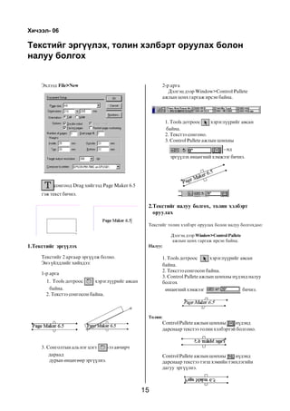 15
Òåêñòèéã ýðã¿¿ëýõ, òîëèí õýëáýðò îðóóëàõ áîëîí
íàëóó áîëãîõ
2.Òåêñòèéã íàëóó áîëãîõ, òîëèí õýëáýðò
îðóóëàõ
Òåêñòèéã òîëèí õýëáýðò îðóóëàõ áîëîí íàëóó áîëãîõäîî:
Äýëãýö äýýð Window>Control Pallete
àæëûí öîíõ ãàðãàæ èðñýí áàéíà.
Íàëóó:
1. Tools äîòðîîñ õýðýãë¿¿ðèéã àâñàí
áàéíà.
2. Òåêñòýý ñîíãîñîí áàéíà.
3. Control Pallete àæëûí öîíõíû í¿äýíä íàëóó
áîëãîõ
ºíöºãíèé õýìæýýã áè÷íý.
Òîëèí:
Control Pallete àæëûí öîíõíû í¿äýíä
äàðñíààð òåêñòýý òîëèí õýëáýðòýé áîëãîíî.
Control Pallete àæëûí öîíõíû í¿äýíä
äàðñíààð òåêñòýý òýãø õýìèéí òýíõëýãèéí
äàãóó ýðã¿¿ëíý.
Õè÷ýýë- 06
Ýõëýýä File>New
ñîíãîîä Drag õèéãýýä Page Maker 6.5
ãýæ òåêñò áè÷íý.
1.Òåêñòèéã ýðã¿¿ëýõ
Òåêñòèéã 2 àðãààð ýðã¿¿ëæ áîëíî.
Ýíý ¿éëäëèéã õèéõäýý:
1-ð àðãà
1. Tools äîòðîîñ õýðýãë¿¿ðèéã àâñàí
áàéíà.
2. Òåêñòýý ñîíãîñîí áàéíà.
3. Ñîíãîëòûí àëü íýã öýãò -ýý àâ÷èð÷
äàðààä
äóðûí ºíöºãººð ýðã¿¿ëíý.
2-ð àðãà
Äýëãýö äýýð Window>Control Pallete
àæëûí öîíõ ãàðãàæ èðñýí áàéíà.
1. Tools äîòðîîñ õýðýãë¿¿ðèéã àâñàí
áàéíà.
2. Òåêñòýý ñîíãîíî.
3. Control Pallete àæëûí öîíõíû
- íä
ýðã¿¿ëýõ ºíöºãíèé õýìæýýã áè÷íý.
 
