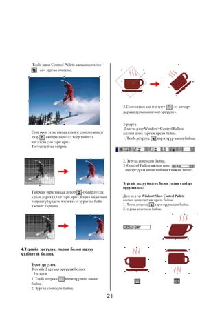 21
Äýëãýö äýýð Window>Show Control Pallete
àæëûí öîíõ ãàðãàæ èðñýí áàéíà.
1. Tools äîòðîîñ õýðýãë¿¿ð àâñàí áàéíà.
2. çóðãàà ñîíãîñîí áàéíà.
Tools ýñâýë Control Pallete àæëûí öîíõîîñ
àâ÷ çóðãàà ñîíãîíî.
Ñîíãîñîí çóðàãíûõàà àëü íýã ñîíãëîòûí öýã
äýýð àâ÷èð÷ äàðàõàä õî¸ð òèéøýý
÷èãëýñýí ñóì ãàð÷ èðíý.
Òýãýýä çóðãàà òàéðíà.
Òàéðñàí çóðàãíûõàà äîòîð -ã áàéðëóóëæ
óäààí äàðàõàä ãàð ãàð÷ èðíý. Ãàðàà õºäºëãºí
òàéðààã¿é ¿ëäñýí õýñýãòýý óã çóðàãíû áàéõ
õýñãèéã ãàðãàíà.
4.Çóðãèéã ýðã¿¿ëýõ, òîëèí áîëîí íàëóó
õýëáýðòýé áîëãîõ
Çóðàã ýðã¿¿ëýõ:
Çóðãèéã 2 àðãààð ýðã¿¿ëæ áîëíî.
1-ð àðãà
1. Tools äîòðîîñ õýðýãë¿¿ðèéã àâñàí
áàéíà.
2. Çóðãàà ñîíãîñîí áàéíà.
3.Ñîíãîëòûí àëü íýã öýãò -ýý àâ÷èð÷
äàðààä äóðûí ºíöãººð ýðã¿¿ëíý.
2-ð àðãà
Äýëãýö äýýð Window>Control Pallete
àæëûí öîíõ ãàðãàæ èðñýí áàéíà.
1. Tools äîòðîîñ õýðýãë¿¿ð àâñàí áàéíà.
2. Çóðãàà ñîíãîñîí áàéíà.
3. Control Pallete àæëûí öîíõ
-íä ýðã¿¿ëýõ ºíöºãíèéõºº õýìæýýã áè÷íý.
Çóðãèéã íàëóó áîëãîõ áîëîí òîëèí õýëáýðò
îðóóëàõäàà:
 