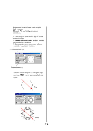 29
Îëîí ºíöºãò áóþó îä õýëáýðèéí ä¿ðñèéã
áàéãóóëëàõàä
Element>Polygon Settings êîìàíäûã
àøèãëàíà.
1. Tools äîòðîîñ îëîí ºíöºãò çóðäàã áàãàæ
ñîíãîñîí áàéíà.
2. Element>Polygon Settings êîìàíä ºãºõºä
õàðèëöàõ öîíõ ãàð÷ èðíý.
3. Õàðèëöàõ öîíõíîîñ îëîí ºíöºãòèéíõºº
ºíöãèéí òîî, õýìæýýã ñîíãîíî.
Îëîíºíöºãòèéíòîî
ªíöºãèéí õýìæýý
Çºâ îëîí ºíöºãò,òîéðîã, îä õýëáýðòýé ä¿ðñ
çóðàõäàà Shift òîâ÷ëóóðûã äàðæ áàéãààä
çóðíà.
Drag
Drag
 
