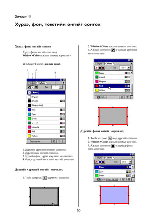 30
Õ¿ðýý, ôîí, òåêñòèéí ºíãèéã ñîíãîõ
Window>Colors àæëûí öîíõ
Õè÷ýýë- 11
1. Ä¿ðñèéí õ¿ðýýíèé ºíãèéã ñîíãîíî.
2. Ä¿ðñ ôîíûí ºíãèéã ñîíãîíî.
3.Ä¿ðñèéí ôîí, õ¿ðýý õî¸óëàíã íüñîíãîíî
4. Ôîí, õ¿ðýýíèé ºíãº øèíãýýëòèéã ñîíãîíî.
Õ¿ðýý, ôîíû ºíãèéã ñîíãîõ
Õ¿ðýý, ôîíû ºíãèéã ñîíãîõîä
Window>Colors àæëûí öîíõûã õýðýãëýíý.
2
1 3
4
Ä¿ðñèéí õ¿ðýýíèé ºíãèéã ººð÷èëºõ
1. Tools äîòðîîñ -ààð õ¿ðýý ñîíãîíî.
2. Window>Colors àæëûí öîíõûã ñîíãîíî.
3. Àæëûí öîíõíîîñ -ã äàðààä õ¿ðýýíèé
ºíãº ñîíãîíî.
Ä¿ðñèéí ôîíû ºíãèéã ººð÷èëºõ
1. Tools äîòðîîñ -ààð ä¿ðñèéã ñîíãîíî.
2. Window>Colors àæëûí öîíõûã ñîíãîíî.
3. Àæëûí öîíõíîîñ -ã äàðààä ôîíû
ºíãº ñîíãîíî.
 
