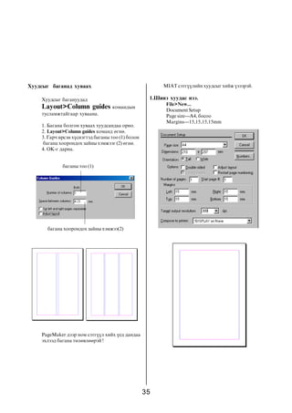 35
Õóóäñûã áàãàíàä õóâààõ
Õóóäñûã áàãàíóóäàä
Layout>Column guides êîìàíäûí
òóñëàìæòàéãààð õóâààíà.
1. Áàãàíà áîëãîí õóâààõ õóóäñàíäàà îðíî.
2. Layout>Column guides êîìàíä ºãíº.
3. Ãàð÷ èðñýí õ¿ñíýãòýä áàãàíû òîî (1) áîëîí
áàãàíà õîîðîíäîõ çàéíû õýìæýýã (2) ºãíº.
4. OK-ã äàðíà.
áàãàíû òîî (1)
áàãàíà õîîðîíäîõ çàéíû õýìæýý(2)
PageMaker äýýð íîì ñýòã¿¿ë õèéõ ¿åä äàíäàà
ýõëýýä áàãàíà òºëºâëººðýé !
MIAT ñýòã¿¿ëèéí õóóäñûã õèéæ ¿çýýðýé.
1.Øèíý õóóäàñ íýý.
File>New...
Document Setup
Page size---A4, áîñîî
Margins---15,15,15,15mm
 