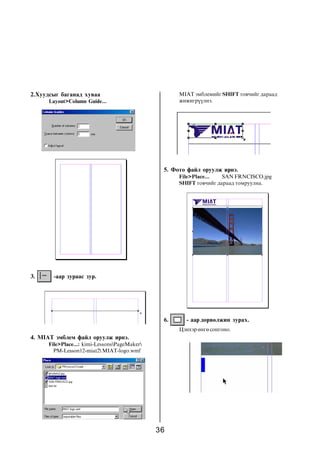 36
2.Õóóäñûã áàãàíàä õóâàà
Layout>Column Guide...
3. -ààð çóðààñ çóð.
4. MIAT ýìáëåì ôàéë îðóóëæ èðíý.
File>Place...: kimi-LessonsPageMaker
PM-Lesson12-miat2 MIAT-logo.wmf
MIAT ýìáëåìèéã SHIFT òîâ÷èéã äàðààä
æèæèãð¿¿ëíý.
5. Ôîòî ôàéë îðóóëæ èðíý.
File>Place... SAN FRNCISCO.jpg
SHIFT òîâ÷èéã äàðààä òîìðóóëíà.
6. - ààð äºðâºëæèí çóðàõ.
Öýíõýð ºíãº ñîíãîíî.
 