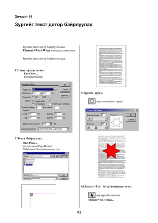 43
Õè÷ýýë- 14
Çóðãèéã òåêñò äîòîð áàéðëóóëàõ
Çóðãèéã òåêñò äîòîð áàéðëóóëàõäàà
Element>Text Wrap êîìàíäûã àøèãëàíà.
Çóðãèéã òåêñò äîòîð áàéðëóóëàõäàà:
1.Øèíý õóóäàñ íýýíý.
File>New...
Document Setup
2.Òåêñò áàéðëóóëàõ.
File>Place...
kimi-LessonsPageMaker
PM-Lesson13-sumosumo-text.txt
3.Çóðãèéã çóðàõ.
-ààð îëîí ºíöºãò çóðíà.
4.Element>Text Wrap êîìàíäûã ºãºõ.
-ààð çóðãèéã ñîíãîîä
Element>Text Wrap...
 
