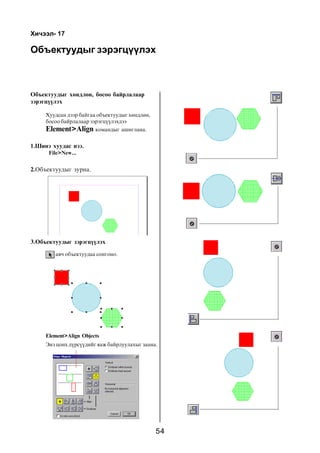 54
Îáúåêòóóäûã çýðýãö¿¿ëýõ
Õè÷ýýë- 17
Îáúåêòóóäûã õºíäëºí, áîñîî áàéðëàëààð
çýðýãö¿¿ëýõ
Õóóäñàí äýýð áàéãàà îáúåêòóóäûã õºíäëºí,
áîñîî áàéðëàëààð çýðýãö¿¿ëýõäýý
Element>Align êîìàíäûã àøèãëàíà.
1.Øèíý õóóäàñ íýý.
File>New...
2.Îáúåêòóóäûã çóðíà.
3.Îáúåêòóóäûã çýðýãö¿¿ëýõ
àâ÷ îáúåêòóóäàà ñîíãîíî.
Element>Align Objects
Ýíý öîíõ ä¿ðñ¿¿äèéã ÿàæ áàéðëóóëàõûã çààíà.
 
