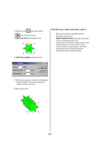 57
Õàìãèéí ñ¿¿ëä õèéñýí ¿éëäëèéã ¿ã¿éñãýõ
Õóóäàñ äýýð õèéñýí õàìãèéí ñ¿¿ëèéí
¿éëäëèéã ¿ã¿éñãýõäýý
Edit>Undo (Ctrl-Z) êîìàíäûã àøèãëàíà.
Ãýâ÷ ýíý êîìàíä õóóäàñ äýýð
õèéñýí ¿éëäýë áîëãîíûã ¿ã¿éñãýæ ÷àäàõã¿é.
Undo êîìàíä íü óñòãàõ îáúåêòûã çººõ,
õóóëñàí îáúåêòûã ãàðãàæ èðýõ, òåêñòèéí
çàñâàð õèéõ çýðýã ¿éëäëèéí õàìãèéí
ñ¿¿ë÷èéí õýñãèéã ¿ã¿éñãýæ ÷àäíà.
1.Õóóäñàí äýýð -ààð çóðàã çóðíà.
2. -ààð çóðãèéã ñîíãîíî.
3.Edit>Copy (Ctrl-C) êîìàíäûã ºãíº.
4. Edit>Paste multiple êîìàíäûã ºãíº.
5. Ãàð÷ èðñýí õàðèëöàõ öîíõîíä êëèïáîàðäàä
áàéãàà ä¿ðñèéã õýäýí óäàà, ÿìàð çàéä
áàéðëóóëàõûã çààæ ºãíº.
6.OK êîìàíä ºãíº.
 