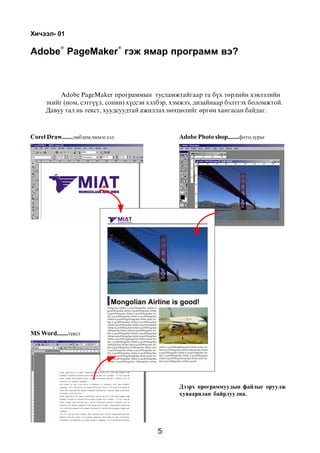 5
Õè÷ýýë- 01
Adobe PageMaker ïðîãðàììûí òóñëàìæòàéãààð òà á¿õ òºðëèéí õýâëýëèéí
ýõèéã (íîì, ñýòã¿¿ë, ñîíèí) õ¿ññýí õýëáýð, õýìæýý, äèçàéíààð áýëòãýõ áîëîìæòîé.
Äàâóó òàë íü òåêñò, õóóäñóóäòàé àæèëëàõ íºõöºëèéã ºðãºí õàíãàñàí áàéäàã.
Adobe Photo shop.......ôîòî,çóðàãCorel Draw.......ýìáëåì,÷èìýãëýë
MS Word.......òåêñò
Äýýðõ ïðîãðàììóóäûí ôàéëûã îðóóëæ
õóâààðèëàí áàéðëóóëíà.
Adobe PageMaker ãýæ ÿìàð ïðîãðàìì âý?
 