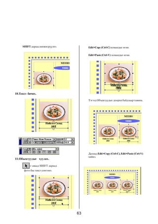 63
SHIFT äàðààä æèæèãð¿¿ëíý.
10.Òåêñò áè÷èõ.
-ã àâààä SHIFT äàðààä
ôîòî áàñ òåêñò ñîíãîíî.
Edit>Paste (Ctrl-V) êîìàíäûã ºãíº.
11.Îáúåêòóóäûã õóóëàõ.
Edit>Copy (Ctrl-C) êîìàíäûã ºãíº.
Òýãýýä Îáúåêòóóäûã äîîðõè áàéäëààð òàâèíà.
Äàõèàä Edit>Copy (Ctrl-C), Edit>Paste (Ctrl-V)
õèéíý.
 