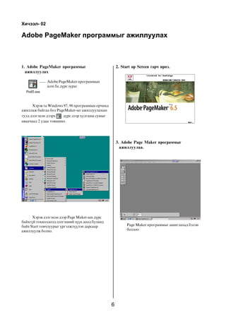 6
Adobe PageMaker ïðîãðàììûã àæèëëóóëàõ
Õè÷ýýë- 02
1. Adobe PageMaker ïðîãðàììûã
àæèëëóóëàõ
Adobe PageMaker ïðîãðàììûí
icon áà ä¿ðñ çóðàã
Õýðýâ òà Windows 97, 98 ïðîãðàììûí îð÷èíä
àæèëëàæ áàéãàà áîë PageMaker-ûã àæèëëóóëàõûí
òóëä äýëãýöýí äýýðõ ä¿ðñ äýýð õóëãàíû ñóìûã
àâàà÷ààä 2 óäàà òîâøèíî.
Õýðýâ äýëãýöýí äýýð Page Maker-ûí ä¿ðñ
áàéõã¿é òîõèîëäîëä äýëãýöíèé ç¿¿í äîîä áóëàíä
áàéõ Start òîâ÷ëóóðûã ¿ðãýëæë¿¿ëýí äàðñààð
àæèëëóóëæ áîëíî.
2. Start up Screen ãàð÷ èðíý.
3. Adobe Page Maker ïðîãðàììûã
àæèëëóóëàà.
Page Maker ïðîãðàììûã àøèãëàõàä áýëýí
áîëëîî
 