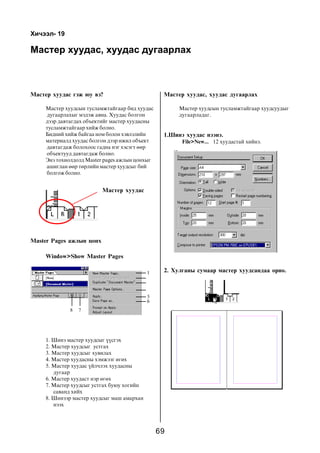 69
Õè÷ýýë- 19
Ìàñòåð õóóäàñ, õóóäàñ äóãààðëàõ
Ìàñòåð õóóäàñ ãýæ þó âý?
Ìàñòåð õóóäñûí òóñëàìæòàéãààð áèä õóóäàñ
äóãààðëàõûã ìýäýæ àâíà. Õóóäàñ áîëãîí
äýýð äàâòàãäàõ îáúåêòèéã ìàñòåð õóóäàñíû
òóñëàìæòàéãààð õèéæ áîëíî.
Áèäíèé õèéæ áàéãàà íîì áîëîí õýâëýëèéí
ìàòåðèàëä õóóäàñ áîëãîí äýýð èæèë îáúåêò
äàâòàãäàæ áîëîõîîñ ãàäíà íýã õýñýãò ººð
îáúåêòóóä äàâòàãäàæ áîëíî.
Ýíý òîõèîëäîëä Master pages àæëûí öîíõûã
àøèãëàí ººð òºðëèéí ìàñòåð õóóäñûã áèé
áîëãîæ áîëíî.
Ìàñòåð õóóäàñ, õóóäàñ äóãààðëàõ
Ìàñòåð õóóäñûí òóñëàìæòàéãààð õóóäñóóäûã
äóãààðëàäàã.
1. Øèíý ìàñòåð õóóäñûã ¿¿ñãýõ
2. Ìàñòåð õóóäñûã óñòãàõ
3. Ìàñòåð õóóäñûã õóâèëàõ
4. Ìàñòåð õóóäàñíû õýìæýýã ºãºõ
5. Ìàñòåð õóóäàñ ¿éë÷ëýõ õóóäàñíû
äóãààð
6. Ìàñòåð õóóäàñò íýð ºãºõ
7. Ìàñòåð õóóäñûã óñòãàõ áóþó õîãèéí
ñàâàíä õèéõ
8. Øèíýýð ìàñòåð õóóäñûã ìàø àìàðõàí
íýýõ
Master Pages àæëûí öîíõ
Ìàñòåð õóóäàñ
1
5
6
8 7
Window>Show Master Pages
1.Øèíý õóóäàñ íýýíý.
File>New... 12 õóóäàñòàé õèéíý.
2. Õóëãàíû ñóìààð ìàñòåð õóóäñàíäàà îðíî.
 