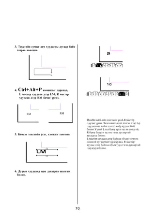 70
Double sided-èéã ñîíãîñîí ¿åä LR ìàñòåð
õóóäàñ ¿¿ñíý. Ýíý òîõèîëäîëä äýëãýö äýýð 1-ð
õóóäàñíààñ õîéø äýëãýý õî¸ð õóóäàñ áèé
áîëíî.¯¿íèé L òàë áóþó ç¿¿í òàë íü ñîíäãîé,
R áóþó áàðóóí òàë íü òýãø äóãààðòàé
õóóäñóóä áîëíî.
L ìàñòåð õóóäñàí äýýð áàéãàà îáúåêò çºâõºí
ñîíäãîé äóãààðòàé õóóäñóóäàä, R ìàñòåð
õóóäàñ äýýð áàéãàà îáúåêòóóä òýãø äóãààðòàé
õóóäñóóä áîëíî.
3. Òåêñòèéí ñóìûã àâ÷ õóóäàñíû äóãààð áàéõ
ãàçðàà àâàà÷íà.
4. Ctrl+Alt+P êîìàíäûã äàðàõàä,
L ìàñòåð õóóäñàí äýýð LM, R ìàñòåð
õóóäñàí äýýð RM áè÷èã ¿¿ñíý.
5. Áè÷ñýí òåêñòèéí ¿ñýã, õýìæýýã ñîíãîíî.
6. Äóðûí õóóäñàíä îðæ äóãààðàà øàëãàæ
áîëíî.
 