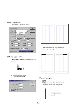 72
1.Øèíý õóóäàñ íýýõ.
File>New... 7 õóóäàñòàé õèéíý.
Õóóäñûã áàãàíàä õóâààíà.
Layout>Column Guide...
2.Ìàñòåð õóóäàñ õèéíý.
L-R õóóäàñûã Click õèéãýýä Ìàñòåð õóóäñûã
ñîíãîíî.
Ìàñòåð õóóäñàí äýýð äîîð äºðâºëæèí,
çóðààñ çóðààä ñýòã¿¿ëèéí íýð áè÷íý.
3.Õóóäàñ äóãààðëàõ
-ã ñîíãîîä ç¿¿í õóóäàñûí äýýð
õóóäàñûí äóãààð áàéõ ãàçàð Click.
 