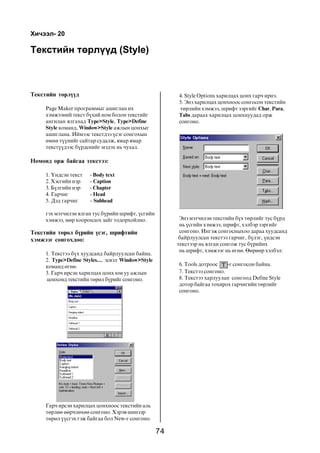 74
Òåêñòèéí òºðë¿¿ä (Style)
Òåêñòèéí òºðë¿¿ä
Page Maker ïðîãðàììûã àøèãëàí èõ
õýìæýýíèé òåêñò á¿õèé íîì áîëîí òåêñòèéã
àíãèëàí ÿëãàõàä Type>Style, Type>Define
Style êîìàíä, Window>Style àæëûí öîíõûã
àøèãëàíà. Èéìýýñ òåêñòäýý ¿ñýã ñîíãîõûí
ºìíº ò¿¿íèéã ñàéòàð ñóäàëæ, ÿìàð ÿìàð
òåêñò¿¿äýýñ á¿ðäñíèéã ìýäýõ íü ÷óõàë.
Íîìîíä îðæ áàéãàà òåêñòýý:
1. ¯íäñýí òåêñò - Body text
2. Õýñãèéí íýð - Caption
3. Á¿ëãèéí íýð - Chapter
4. Ãàð÷èã - Head
5. Äýä ãàð÷èã - Subhead
ãýõ ìýò÷èëýí ÿëãàí òóñ á¿ðèéí øðèôò, ¿ñãèéí
õýìæýý, ìºð õîîðîíäîõ çàéã òîäîðõîéëíî.
Òåêñòèéí òºðºë á¿ðèéí ¿ñýã, øðèôòèéí
õýìæýýã ñîíãîõäîî:
1. Òåêñòýý á¿õ õóóäñàíä áàéðëóóëñàí áàéíà.
2. Type>Define Styles..., ýñâýë Window>Style
êîìàíä ºãíº.
3. Ãàð÷ èðñýí õàðèëöàõ öîíõ þì óó àæëûí
öîíõîíä òåêñòèéí òºðºë á¿ðèéã ñîíãîíî.
Õè÷ýýë- 20
Ýíý ìýò÷èëýí òåêñòèéí á¿õ òºðëèéã òóñ á¿ðä
íü ¿ñãèéí õýìæýý, øðèôò, õýëáýð çýðãèéã
ñîíãîíî. Èíãýæ ñîíãîñíûõîî äàðàà õóóäñàíä
áàéðëóóëñàí òåêñòýý ãàð÷èã, á¿ëýã, ¿íäñýí
òåêñòýýð íü ÿëãàí ñîíãîæ òóñ á¿ðèéíõ
íü øðèôò, õýìæýýã íü ºãíº. ªºðººð õýëáýë:
6. Tools äîòðîîñ -ã ñîíãîñîí áàéíà.
7. Òåêñòýý ñîíãîíî.
8. Òåêñòýý õàðëóóëàí ñîíãîîä Define Style
äîòîð áàéãàà òîõèðîõ ãàð÷èãèéí òºðëèéã
ñîíãîíî.
Ãàð÷ èðñýí õàðèëöàõ öîíõíîîñ òåêñòèéí àëü
òºðëºº ººð÷ëºõºº ñîíãîíî. Õýðýâ øèíýýð
òºðºë ¿¿ñãýõ ãýæ áàéãàà áîë New-ã ñîíãîíî.
4. Style Options õàðèëöàõ öîíõ ãàð÷ èðíý.
5. Ýíý õàðèëöàõ öîíõíîîñ ñîíãîñîí òåêñòèéí
òºðëèéí õýìæýý, øðèôò çýðãèéã Char, Para,
Tabs äàðààõ õàðèëöàõ öîíõíóóäàä îðæ
ñîíãîíî.
 