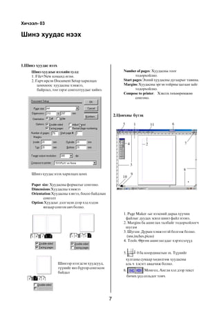 7
Øèíý õóóäàñ íýýõ
1.Øèíý õóóäàñ íýýõ
2.Öîíõíû á¿òýö
Õè÷ýýë- 03
Øèíý õóóäñûã íýýõèéí òóëä:
1. File<New êîìàíä ºãíº.
2. Ãàð÷ èðñýí Document Setup õàðèëöàõ
öîíõíîîñ õóóäàñíû õýìæýý,
áàéðëàë, òîî çýðýã ñîíãîëòóóäûã õèéíý.
Øèíý õóóäàñ íýýõ õàðèëöàõ öîíõ
Paper size: Õóóäàñíû ôîðìàòûã ñîíãîíî.
Dimensions:Õóóäàñíû õýìæýý
Orientation:Õóóäàñíû õýâòýý, áîñîî áàéäëûí
ñîíãîëò
Option:Õóóäñûã äýëãýöýí äýýð õýä õýäýí
ÿíçààð ñîíãîí àâ÷ áîëíî.
Øèíýýð íýýãäñýí õóóäñóóä,
ò¿¿íèéã ÿíç á¿ðýýð ñîíãîñîí
áàéäàë
1. Page Maker -ûã íýýñíèé äàðàà õóó÷èí
ôàéëûã äóóäàõ ýñâýë øèíý ôàéë íýýíý.
2. Margins áà àøèãëàõ òàëáàéã òîäîðõîéëîã÷
øóãàì
3. Øóãàì: Äóðûí õýìæýýòýé áîëãîæ áîëíî.
(ìì,inches,picas)
4. Tools: ªðãºí àøèãëàãääàã õýðýãñýë¿¿ä
5. 0 áà êîîðäèíàòûí ýõ. Ò¿¿íèéã
õóëãàíû ñóìààð õºäºëãºæ õóóäàñíû
àëü ÷ õýñýãò àâàà÷èæ áîëíî.
6. Ìîíãîë, Àíãëè õýë äýýð òåêñò
áè÷èõ ¿åä ñîëüäîã òîâ÷.
Number of pages: Õóóäàñíû òîîã
òîäîðõîéëíî.
Start pages:Ýõíèé õóóäàñíû äóãààðûã òàâèíà.
Margins:Õóóäàñíû ýðãýí òîéðíû öàãààí çàéã
òîäîðõîéëíî.
Compose to printer: Õýâëýõ òºõººðºìæºº
ñîíãîíî.
1
2
3
4
5 6
7
8
9
10
11
 