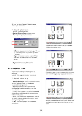 82
Õóóäàñíû áàéðûã ñîëèõ
Õóóäàñíóóäûí áàéðëàëûã õîîðîíä íü
ñîëèõîä
Layout>Sort pages êîìàíäûã àøèãëàíà.
Óã ¿éëäëèéã ã¿éöýòãýõäýý:
1. Layout>Sort pages êîìàíä ºãºõºä äýëãýöýí
äýýð óã ôàéëûí á¿õ õóóäñóóä æèæèã
õýìæýýòýéãýýð ãàð÷ èðíý.
2. Õóëãàíû ñóìûã ñîëèõ õóóäñàí äýýð
àâ÷ðààä Ctrl òîâ÷èéã äàðàõàä óã õóóäàñ
ñîíãîãäîíî.
3. Ñîíãîãäñîí õóóäñàà õóëãàíû ñóìààð çººæ
îðîõ õî¸ð õóóäàñíû õîîðîíä àâ÷ðàí äàõèí
Ctrl òîâ÷èéã äàðíà.
4. Çóðàã äýýð áàéðëàë íü ººð÷ëºãäºæ áàéãàà
õóóäàñíóóäûí äóãààðûí õàæóóä ººð÷èëºõ
äóãààð íü ãàð÷ èðíý.
5. OK-ã äàðàõàä õóóäñóóä íü õîîðîíäîî
ñîëèãäîíî.
Äýëãýöýí äýýð ôàéëûí á¿õ õóóäñóóä æèæèã
õýìæýýòýéãýýð ãàð÷ èðíý
Õóëãàíû ñóìûã ñîëèõ õóóäñàíä äýýð àâ÷ðààä
Ctrl òîâ÷èéã äàðàõàä óã õóóäàñ ñîíãîãäîíî.
Áàéðëàë íü ººð÷ëºãäºæ áàéãàà õóóäàñíóóäûí
äóãààðûí õàæóóä ººð÷ëºãäºõ äóãààð íü ãàð÷
èðíý.
1).Óñòãàõ õóóäàñíû ýõíèé äóãààðûã áè÷íý.
2). Óñòãàõ õóóäàñíû ñ¿¿ë÷èéí äóãààðûã
òàâèíà.
Õýðýâ íýã ë õóóäàñ óñòãàõ õýðýãòýé áîë
õî¸óëàíä íü óã õóóäàñíûõàà äóãààðûã
áè÷íý.
Õóóäàñ óñòãàõàä Layout>Remove pages
êîìàíäûã àøèãëàíà.
Óã ¿éëäëèéã ã¿éöýòãýõäýý:
1. Óñòãàõ õóóäñàíäàà îðíî.
2. Layout>Remove Pages êîìàíä ºãíº.
3. Ãàð÷ èðñýí õàðèëöàõ öîíõîíä:
4. Õ¿ñíýãòèéã áºãëººä OK-ã äàðíà.
1)
2)
 