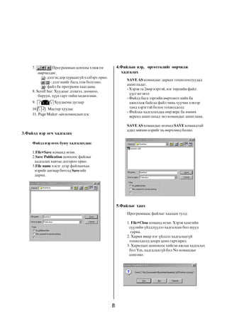 8
7. Ïðîãðàììûí öîíõíû õýìæýýã
ººð÷èëäºã.
- äýëãýö äîð õóðààíãóé õýëáýðò îðíî.
- äýëãýöèéã áàãà,òîì áîëãîíî.
- ôàéë áà ïðîãðàìì õààãäàíà.
8. Scroll bar: Õóóäñûã äýýøýý, äîîøîî,
áàðóóí, ç¿¿í ãàðò òèéø õºäºëãºíº.
9. Õóóäàñíû äóãààð
10. Ìàñòåð õóóäàñ
11. Page Maker -ûí êîìàíäûí öýñ
Ôàéëä íýð ºãºõ áóþó õàäãàëàõäàà:
1.File>Save êîìàíä ºãíº.
2.Save Publication öîíõîîñ ôàéëûã
õàäãàëàõ õàâòàñ äîòîðîî îðíî.
3.File name õýñýã äýýð ôàéëûíõàà
íýðèéã àíãèàð áè÷ýýä Save-èéã
äàðíà.
3.Ôàéëä íýð ºã÷ õàäãàëàõ
SAVE AS êîìàíäûã äàðààõ òîõèîëîîëóóäàä
àøèãëàäàã.
- Õýðýâ òà 2ººð íýðòýé, íýã òºðëèéí ôàéë
¿¿ñãýåãýâýë
- Ôàéëä áàãà çýðãèéí ººð÷ëºëò õèéõ áà
àæèëëàæ áàéãàà ôàéë ÷èíü õóó÷èí õýâýýð
òàíä õýðýãòýé áîëîõ òîõèîëäîëä
- Ôàéëàà õàäãàëàõäàà ººð âåðñ áà ºìíºõ
âåðñèä àøèãëàõàä ýíý êîìàíäûã àøèãëàíà.
SAVE AS êîìàíäûã ºãºõºä SAVE êîìàíäòàé
àäèë çºâõºí íýðèéã íü ººð÷ëººä áîëíî.
4.Ôàéëûí íýð, ºðãºòãºëèéã ººð÷èëæ
õàäãàëàõ
Ïðîãðàììààñ ôàéëûã õààõûí òóëä:
1. File>Close êîìàíä ºãíº. Õýðýâ õàìãèéí
ñ¿¿ëèéí ¿éëäë¿¿äýý õàäãàëñàí áîë øóóä
ãàðíà.
2. Õàðèí ÿìàð íýã ¿éëäýë õàäãàëààã¿é
òîõèîëäîëä äîîðõ öîíõ ãàð÷ èðíý.
3. Õàðèëöàõ öîíõíîîñ õèéñýí àæëàà õàäãàëàõ
áîë Yes, õàäãàëàõã¿é áîë No êîìàíäûã
ñîíãîíî.
5.Ôàéëûã õààõ
 