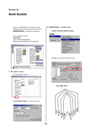 93
Build Booklet
2-up saddle stitch
Õè÷ýýë- 24
Ýõëýýä ôàéëûã íýýíý.
File>Open...
kimi-LessonsPageMaker
PM-Lesson24-booklet Corel-book.p65
Õýðâýý òà PageMaker äýýð õèéñýí þìûã
ïðèíòåðýýð õýâëýýä íîì õèéõ òîõèîëäîëä
Build Booklet... êîìàíäûã àøèãëàíà.
1. Õóóäàñûã íýìýõ.
6-7-ð õóóäñàíä îðîîä
Layout>Insert Pages...: 8 õóóäàñ íýìíý.
2. Build Booklet... êîìàíä ºãºõ.
Utilities>Plug-ins>Build Booklet...
Layout-ààñ íîìûí õýëáýð ñîíãîíî.
 