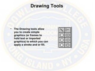 Drawing Tools
• The Drawing tools allow
you to create simple
graphics (or frames to
hold text or imported
graphics) to which you can
apply a stroke and or fill.
 