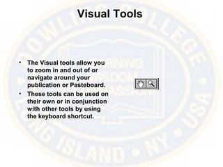 Visual Tools
• The Visual tools allow you
to zoom in and out of or
navigate around your
publication or Pasteboard.
• These tools can be used on
their own or in conjunction
with other tools by using
the keyboard shortcut.
 