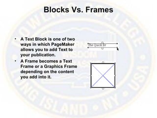 Blocks Vs. Frames
• A Text Block is one of two
ways in which PageMaker
allows you to add Text to
your publication.
• A Frame becomes a Text
Frame or a Graphics Frame
depending on the content
you add into it.
 