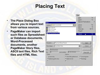 Placing Text
• The Place Dialog Box
allows you to import text
from various sources.
• PageMaker can import
such files as Spreadsheet
or Database documents,
Word-Processed
documents, another
PageMaker Story files,
ASCII text files, Rich Text
files and HTML files.
 