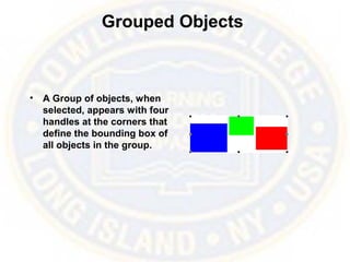Grouped Objects
• A Group of objects, when
selected, appears with four
handles at the corners that
define the bounding box of
all objects in the group.
 